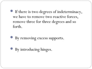  If there is two degrees of indeterminacy,
we have to remove two reactive forces,
remove three for three degrees and so
forth.
By removing excess supports.
By introducing hinges.