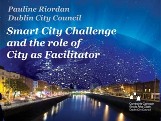 Pauline Riordan
Dublin City Council

Smart City Challenge
and the role of
City as Facilitator

 