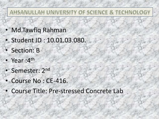 •
•
•
•
•
•
•

Md.Tawfiq Rahman
Student ID : 10.01.03.080.
Section: B
Year :4th
Semester: 2nd
Course No : CE-416.
Course Title: Pre-stressed Concrete Lab

 