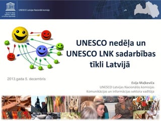 UNESCO nedēļa un
UNESCO LNK sadarbības
tīkli Latvijā
2013.gada 5. decembris

Evija Maļkeviča
UNESCO Latvijas Nacionālās komisijas
Komunikācijas un informācijas sektora vadītāja

 