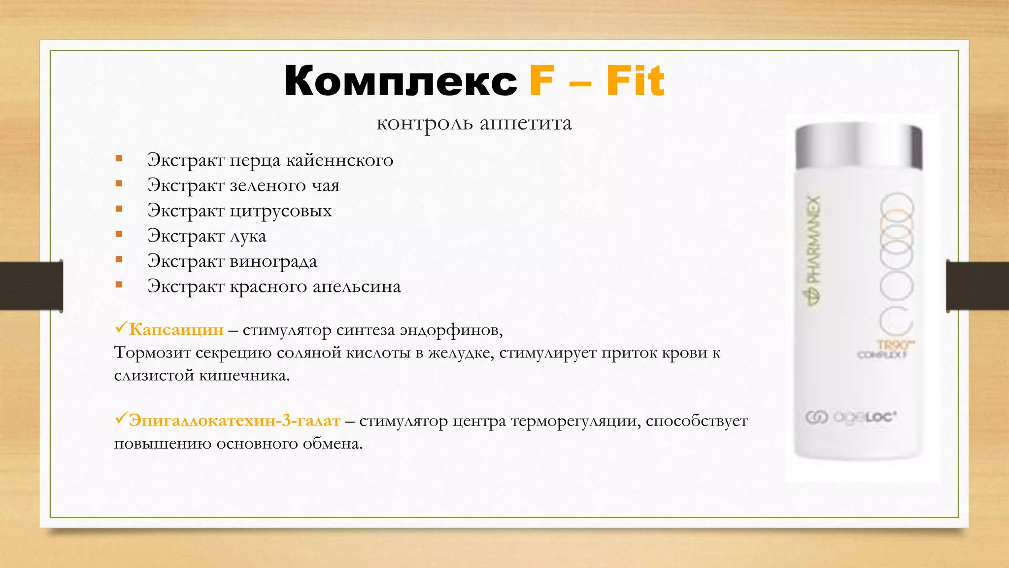 Комплекс F – Fit
контроль аппетита







Экстракт перца кайеннского
Экстракт зеленого чая
Экстракт цитрусовых
Экстракт лука
Экстракт винограда
Экстракт красного апельсина

Капсаицин – стимулятор синтеза эндорфинов,
Тормозит секрецию соляной кислоты в желудке, стимулирует приток крови к
слизистой кишечника.
Эпигаллокатехин-3-галат – стимулятор центра терморегуляции, способствует
повышению основного обмена.

 