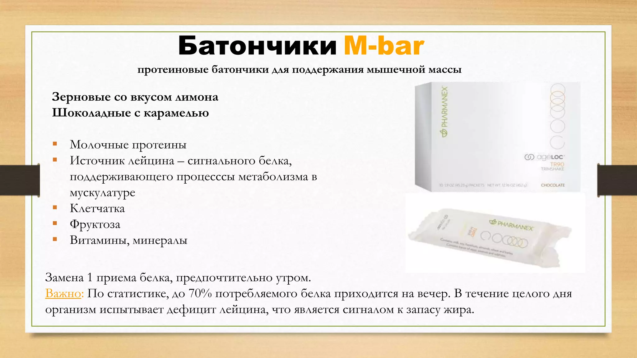 Батончики M-bar
протеиновые батончики для поддержания мышечной массы

Зерновые со вкусом лимона
Шоколадные с карамелью
 Молочные протеины
 Источник лейцина – сигнального белка,
поддерживающего процесссы метаболизма в
мускулатуре
 Клетчатка
 Фруктоза
 Витамины, минералы
Замена 1 приема белка, предпочтительно утром.
Важно: По статистике, до 70% потребляемого белка приходится на вечер. В течение целого дня
организм испытывает дефицит лейцина, что является сигналом к запасу жира.

 