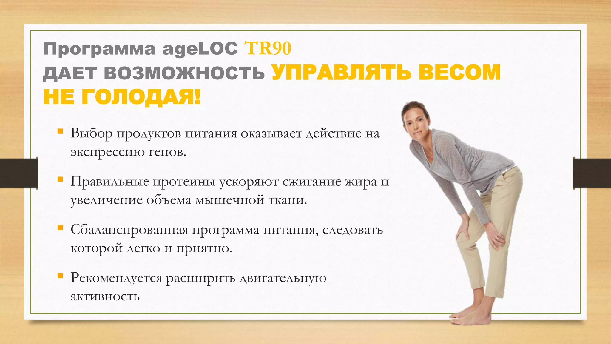 Программа ageLOC TR90
ДАЕТ ВОЗМОЖНОСТЬ УПРАВЛЯТЬ ВЕСОМ

НЕ ГОЛОДАЯ!

 Выбор продуктов питания оказывает действие на
экспрессию генов.

 Правильные протеины ускоряют сжигание жира и
увеличение объема мышечной ткани.

 Сбалансированная программа питания, следовать
которой легко и приятно.

 Рекомендуется расширить двигательную
активность

 