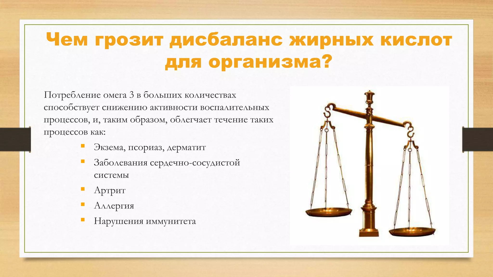 Чем грозит дисбаланс жирных кислот
для организма?
Потребление омега 3 в больших количествах
способствует снижению активности воспалительных
процессов, и, таким образом, облегчает течение таких
процессов как:
 Экзема, псориаз, дерматит
 Заболевания сердечно-сосудистой
системы
 Артрит
 Аллергия
 Нарушения иммунитета

 