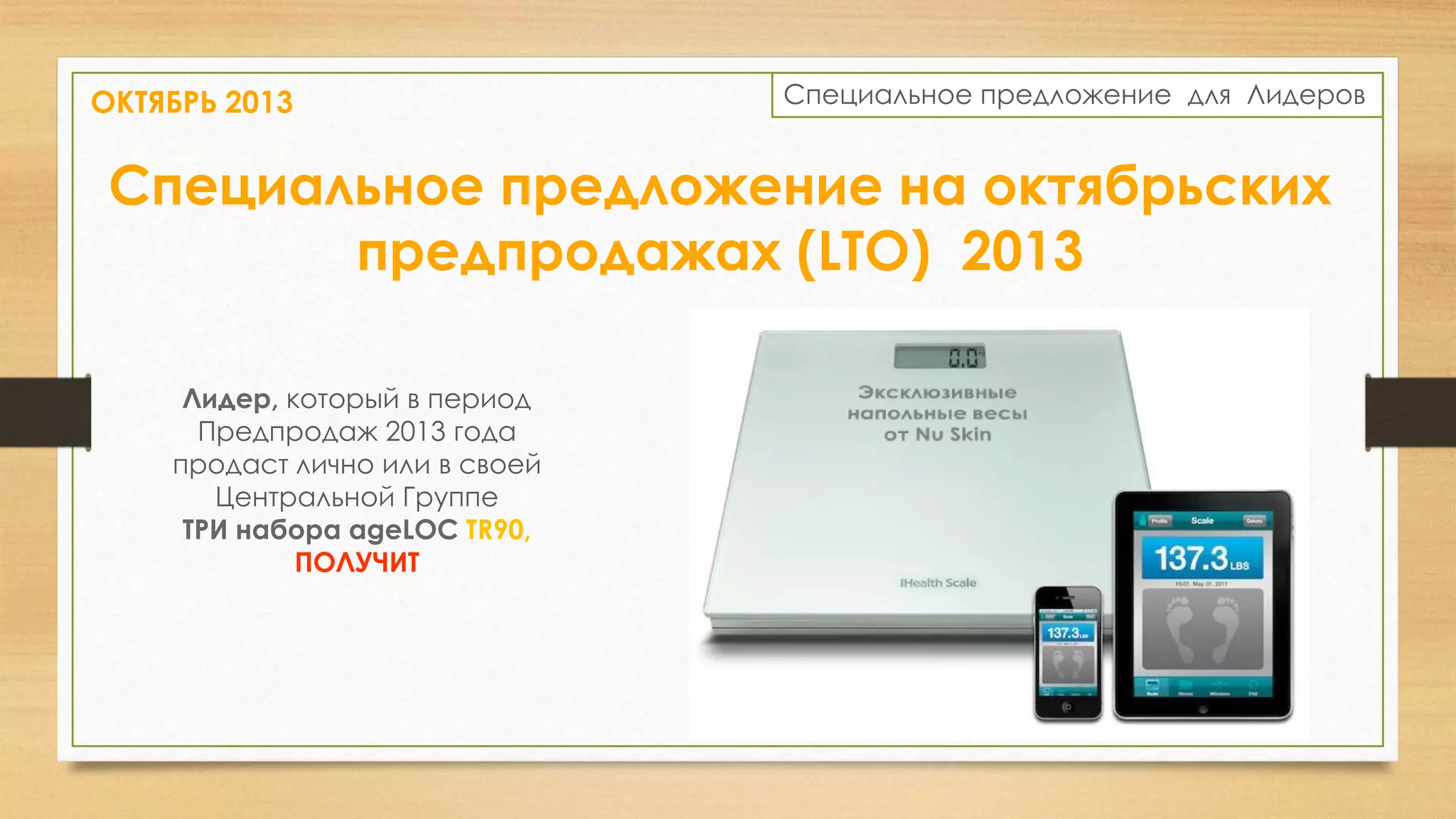 ОКТЯБРЬ 2013

Специальное предложение для Лидеров

Специальное предложение на октябрьских
предпродажах (LTO) 2013
Лидер, который в период
Предпродаж 2013 года
продаст лично или в своей
Центральной Группе
ТРИ набора ageLOC TR90,
ПОЛУЧИТ

 