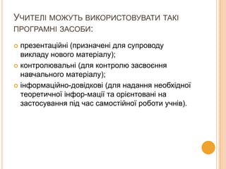 УЧИТЕЛІ МОЖУТЬ ВИКОРИСТОВУВАТИ ТАКІ
ПРОГРАМНІ ЗАСОБИ:
презентаційні (призначені для супроводу
викладу нового матеріалу);
 контролювальні (для контролю засвоєння
навчального матеріалу);
 інформаційно-довідкові (для надання необхідної
теоретичної інфор­мації та орієнтовані на
застосування під час самостійної роботи учнів).


 
