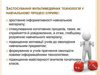 ЗАСТОСУВАННЯ МУЛЬТИМЕДІЙНИХ ТЕХНОЛОГІЙ У
НАВЧАЛЬНОМУ ПРОЦЕСІ СПРИЯЄ:
зростанню інформативності навчальною
матеріалу;
 стимулюванню когнітивних процесів, таких, як
сприйняття й усвідомлення, а отже, глибшому
розумінню навчального матеріалу;
 підвищенню мотивації учнів до оволодіння
навчальним предметом;
 формуванню в учнів прагнення оволодіти
новими інформаційними технологіями;
 підвищенню майстерності вчителів початкових
класів.


 