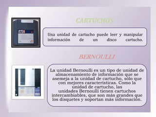 CARTUCHOS
Una unidad de cartucho puede leer y manipular
información
de
un
disco
cartucho.

BERNOULLI
La unidad Bernoulli es un tipo de unidad de
almacenamiento de información que se
asemeja a la unidad de cartucho, sólo que
con mejores características. Como la
unidad de cartucho, las
unidades Bernoulli tienen cartuchos
intercambiables, que son más grandes que
los disquetes y soportan más información.

 