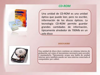 CD-ROM
Una unidad de CD-ROM es una unidad
óptica que puede leer, pero no escribir,
información de los discos ópticos. La
tecnología CD-ROM permite guardar
grandes cantidades de información,
típicamente alrededor de 700Mb en un
solo disco

DISCO DURO
Una unidad de disco duro contiene un sistema interno de
grabación, así como el mecanismo necesario para acceder
y manipularlo. Típicamente ocupa una bahía de unidad
interna, pero también puede ser una externa conectada al
computador por cables.

 