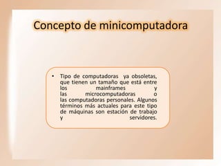 Concepto de minicomputadora

• Tipo de computadoras ya obsoletas,
que tienen un tamaño que está entre
los
mainframes
y
las
microcomputadoras
o
las computadoras personales. Algunos
términos más actuales para este tipo
de máquinas son estación de trabajo
y
servidores.

 