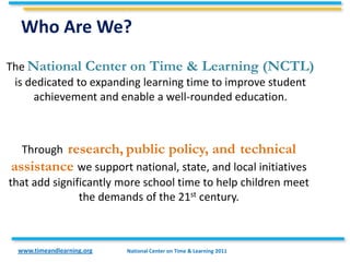Who Are We?
The National Center on Time & Learning (NCTL)
 is dedicated to expanding learning time to improve student
     achievement and enable a well-rounded education.



         research, public policy, and technical
   Through
assistance we support national, state, and local initiatives
that add significantly more school time to help children meet
               the demands of the 21st century.



  www.timeandlearning.org   National Center on Time & Learning 2011
 