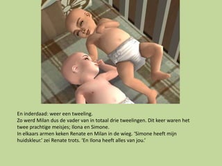 En inderdaad: weer een tweeling.
Zo werd Milan dus de vader van in totaal drie tweelingen. Dit keer waren het
twee prachtige meisjes; Ilona en Simone.
In elkaars armen keken Renate en Milan in de wieg. ‘Simone heeft mijn
huidskleur.’ zei Renate trots. ‘En Ilona heeft alles van jou.’
 