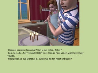 ‘Hoeveel kaarsjes staan daar? Kan je dat tellen, Robin?’
‘Eén…tee…die…fier!’ kraaide Robin trots toen ze haar vaders wijzende vinger
volgde.
‘Heel goed! Zo oud wordt jij al. Zullen we ze dan maar uitblazen?’
 