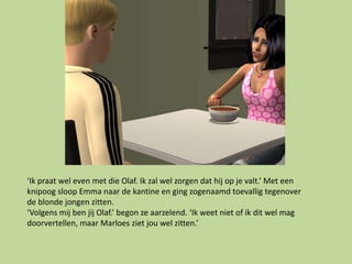‘Ik praat wel even met die Olaf. Ik zal wel zorgen dat hij op je valt.’ Met een
knipoog sloop Emma naar de kantine en ging zogenaamd toevallig tegenover
de blonde jongen zitten.
‘Volgens mij ben jij Olaf.’ begon ze aarzelend. ‘Ik weet niet of ik dit wel mag
doorvertellen, maar Marloes ziet jou wel zitten.’
 