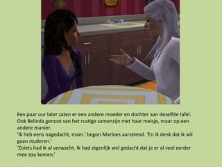 Een paar uur later zaten er een andere moeder en dochter aan dezelfde tafel.
Ook Belinda genoot van het rustige samenzijn met haar meisje, maar op een
andere manier.
‘Ik heb eens nagedacht, mam.’ begon Marloes aarzelend. ‘En ik denk dat ik wil
gaan studeren.’
‘Zoiets had ik al verwacht. Ik had eigenlijk wel gedacht dat je er al veel eerder
mee zou komen.’
 