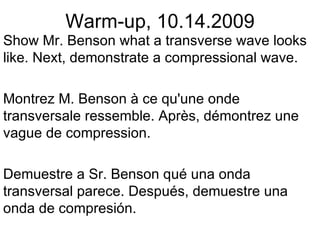 Warm-up, 10.14.2009 Show Mr. Benson what a transverse wave looks like. Next, demonstrate a compressional wave. Montrez M. Benson à ce qu'une onde transversale ressemble. Après, démontrez une vague de compression.  Demuestre a Sr. Benson qué una onda transversal parece. Después, demuestre una onda de compresión. 