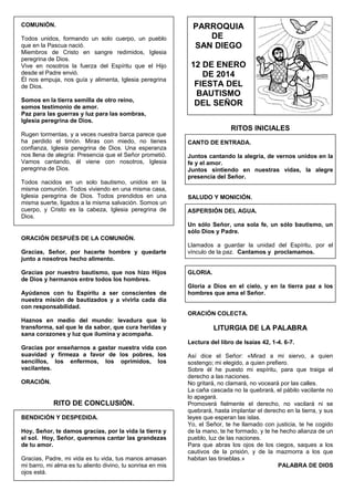 COMUNIÓN.
Todos unidos, formando un solo cuerpo, un pueblo
que en la Pascua nació.
Miembros de Cristo en sangre redimidos, Iglesia
peregrina de Dios.
Vive en nosotros la fuerza del Espíritu que el Hijo
desde el Padre envió.
Él nos empuja, nos guía y alimenta, Iglesia peregrina
de Dios.
Somos en la tierra semilla de otro reino,
somos testimonio de amor.
Paz para las guerras y luz para las sombras,
Iglesia peregrina de Dios.
Rugen tormentas, y a veces nuestra barca parece que
ha perdido el timón. Miras con miedo, no tienes
confianza, Iglesia peregrina de Dios. Una esperanza
nos llena de alegría: Presencia que el Señor prometió.
Vamos cantando, él viene con nosotros, Iglesia
peregrina de Dios.
Todos nacidos en un solo bautismo, unidos en la
misma comunión. Todos viviendo en una misma casa,
Iglesia peregrina de Dios. Todos prendidos en una
misma suerte, ligados a la misma salvación. Somos un
cuerpo, y Cristo es la cabeza, Iglesia peregrina de
Dios.

PARROQUIA
DE
SAN DIEGO
12 DE ENERO
DE 2014
FIESTA DEL
BAUTISMO
DEL SEÑOR
RITOS INICIALES
CANTO DE ENTRADA.
Juntos cantando la alegría, de vernos unidos en la
fe y el amor.
Juntos sintiendo en nuestras vidas, la alegre
presencia del Señor.
SALUDO Y MONICIÓN.
ASPERSIÓN DEL AGUA.
Un sólo Señor, una sola fe, un sólo bautismo, un
sólo Dios y Padre.

ORACIÓN DESPUÉS DE LA COMUNIÓN.
Gracias, Señor, por hacerte hombre y quedarte
junto a nosotros hecho alimento.
Gracias por nuestro bautismo, que nos hizo Hijos
de Dios y hermanos entre todos los hombres.
Ayúdanos con tu Espíritu a ser conscientes de
nuestra misión de bautizados y a vivirla cada día
con responsabilidad.

Llamados a guardar la unidad del Espíritu, por el
vínculo de la paz. Cantamos y proclamamos.
GLORIA.
Gloria a Dios en el cielo, y en la tierra paz a los
hombres que ama el Señor.
ORACIÓN COLECTA.

Haznos en medio del mundo: levadura que lo
transforma, sal que le da sabor, que cura heridas y
sana corazones y luz que ilumina y acompaña.
Gracias por enseñarnos a gastar nuestra vida con
suavidad y firmeza a favor de los pobres, los
sencillos, los enfermos, los oprimidos, los
vacilantes.
ORACIÓN.

RITO DE CONCLUSIÓN.
BENDICIÓN Y DESPEDIDA.
Hoy, Señor, te damos gracias, por la vida la tierra y
el sol. Hoy, Señor, queremos cantar las grandezas
de tu amor.
Gracias, Padre, mi vida es tu vida, tus manos amasan
mi barro, mi alma es tu aliento divino, tu sonrisa en mis
ojos está.

LITURGIA DE LA PALABRA
Lectura del libro de Isaías 42, 1-4. 6-7.
Así dice el Señor: «Mirad a mi siervo, a quien
sostengo; mi elegido, a quien prefiero.
Sobre él he puesto mi espíritu, para que traiga el
derecho a las naciones.
No gritará, no clamará, no voceará por las calles.
La caña cascada no la quebrará, el pábilo vacilante no
lo apagará.
Promoverá fielmente el derecho, no vacilará ni se
quebrará, hasta implantar el derecho en la tierra, y sus
leyes que esperan las islas.
Yo, el Señor, te he llamado con justicia, te he cogido
de la mano, te he formado, y te he hecho alianza de un
pueblo, luz de las naciones.
Para que abras los ojos de los ciegos, saques a los
cautivos de la prisión, y de la mazmorra a los que
habitan las tinieblas.»
PALABRA DE DIOS

 