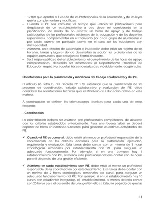 -

-

19.070 que aprobó el Estatuto de los Profesionales de la Educación, y de las leyes
que la complementan y modifican.
Cuando el PIE sea comunal, el tiempo que utilicen los profesionales para
desplazarse de un establecimiento a otro debe ser considerado en la
planificación, de modo de no afectar las horas de apoyo y de trabajo
colaborativo de los profesionales asistentes de la educación y de los docentes
especialistas, comprometidas en el Convenio por cada grupo de alumnos/as o
por cada alumno en particular como en el caso de los estudiantes con
discapacidad.
Asimismo, para efectos de supervisión e inspección debe existir un registro de los
horarios, tareas y lugares donde desarrollan su acción los profesionales de los
equipos comunales, que trabajan de forma itinerante.
Será responsabilidad del establecimiento, el cumplimiento de las horas de apoyo
comprometidas, debiendo ser informadas al Departamento Provincial de
Educación respectivo aquellas horas no realizadas, y debidamente recuperadas.

Orientaciones para la planificación y monitoreo del trabajo colaborativo y del PIE.
El artículo 86, letra b, del Decreto Nº 170, establece que la planificación de los
procesos de coordinación, trabajo colaborativo y evaluación del PIE, debe
considerar las orientaciones técnicas que el Ministerio de Educación defina en esta
materia.
A continuación se definen las orientaciones técnicas para cada uno de estos
procesos:
- Coordinación
La coordinación deberá ser asumida por profesionales competentes, de acuerdo
con los criterios establecidos anteriormente. Para una buena labor se deberá
disponer de horas en cantidad suficiente para gestionar las distintas actividades del
PIE.
Cuando el PIE es comunal, debe existir al menos un profesional responsable de la
coordinación de las distintas acciones para su elaboración, ejecución,
seguimiento y evaluación. Esta tarea debe contar con un mínimo de 3 horas
cronológicas semanales por establecimiento con PIE, para asegurar un
adecuado funcionamiento. Por ejemplo: si en una comuna hay 8
establecimientos con PIE, al menos este profesional debería contar con 24 horas
para el desarrollo de una gestión eficiente.
Asimismo en cada establecimiento con PIE, debe existir al menos un profesional
responsable de la coordinación por establecimiento. Esta tarea debe contar con
un mínimo de 2 horas cronológicas semanales por curso, para asegurar un
adecuado funcionamiento del PIE. Por ejemplo: si en un establecimiento hay 10
cursos con estudiantes integrados, el establecimiento, al menos debería contar
con 20 horas para el desarrollo de una gestión eficaz. Esto, sin perjuicio de que las

11

 