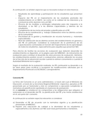 A continuación, se señalan aspectos que es necesario evaluar en esta instancia:
-

-

-

Resultados de aprendizaje y participación de los estudiantes que presentan
NEE.
Impacto del PIE en el mejoramiento de los resultados promedio del
establecimiento en el SIMCE, así como en la calidad de las relaciones y la
convivencia entre alumnos con y sin NEE.
Eficacia de las medidas y estrategias adoptadas para dar respuesta a la
diversidad, a las NEE y a las distintas capacidades y talentos de los
estudiantes.
Cumplimiento de las metas alcanzadas y planificadas en el PIE.
Eficacia de la coordinación y trabajo colaborativo entre los distintos actores
de la comunidad.
Efectividad de la gestión y movilización de recursos humanos y materiales
especializados.
Nivel de satisfacción de los distintos actores del establecimiento en general y
del PIE en particular. Considerar la evaluación de la pertinencia de las
capacitaciones contratadas en función del mejoramiento de los aprendizajes
de todos los estudiantes, especialmente para aquellos que presentan NEE.

Para efectos de facilitar las acciones de evaluación que deberán desarrollar los
establecimientos se dispondrá, en la página web del MINEDUC, de instrumentos de
evaluación para contribuir al desarrollo de estos procesos de evaluación. Asimismo,
los establecimientos podrán recurrir a evaluaciones externas utilizando los recursos
de la fracción de la subvención escolar cuando lo estimen conveniente o cuando la
Autoridad Ministerial así lo sugiera.
Según el resultado de la evaluación realizada, los PIE continuarán su desarrollo o se
les dará plazo para rectificar o incorporar las modificaciones solicitadas por el
Departamento Provincial o la SECREDUC correspondiente.

Convenio PIE
La firma del Convenio es un acto administrativo, a través del cual el Ministerio de
Educación, a través de su Secretaría Regional Ministerial respectiva, aprueba un PIE
presentado por un Sostenedor y éste se compromete a ejecutarlo cumpliendo la
normativa y la planificación aprobada en el proceso de postulación.
En el convenio se establecen los compromisos y las obligaciones que adquiere el
sostenedor en el desarrollo del PIE. La planificación del PIE y las metas establecidas
en él, son parte del convenio.
A continuación se señalan aspectos relevantes a considerar:
a) Desarrollar el PIE de acuerdo con la normativa vigente y su planificación
presentada al MINEDUC.
b) Impartir una educación de calidad a la diversidad de los estudiantes y
especialmente a los alumnos con NEE sean éstas permanentes o transitorias.

15

 