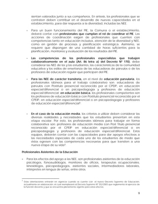 sientan valorados junto a sus compañeros. En síntesis, los profesionales que se
contraten deben contribuir en el desarrollo de nuevas capacidades en el
establecimiento, para dar respuesta a la diversidad, incluidas las NEE.
-

Para un buen funcionamiento del PIE, la Comuna o el establecimiento,
deberá contar con profesionales que cumplan el rol de coordinar el PIE. Las
acciones de coordinación exigen de profesionales que cuenten con
competencias tanto en educación inclusiva, atención de la diversidad y NEE,
como en gestión de procesos y planificación estratégica. Asimismo, se
requiere que dispongan de una cantidad de horas suficientes para la
planificación, monitoreo y evaluación de los resultados del PIE.

-

Las competencias de los profesionales especialistas que trabajen
colaborativamente en el aula (Art. 86 letra a) del Decreto Nº 170), debe
considerar las NEE de los y las estudiantes, las características de la comunidad
educativa y los estilos de enseñanza de las educadoras de párvulos o de los
profesores de educación regular que participan del PIE.

-

Para las NEE de carácter transitoria, en el nivel de educación parvularia, los
profesionales idóneos para el trabajo colaborativo son: educadoras de
párvulos con Postítulo presencial reconocido por el CPEIP, en educación
especial/diferencial o en psicopedagogía y profesores de educación
especial/diferencial; en educación básica, los profesionales competentes son
los profesores de educación básica con Postítulo presencial reconocido por el
CPEIP, en educación especial/diferencial o en psicopedagogía y profesores
de educación especial/diferencial1.

-

En el caso de la educación media, los criterios a utilizar deben considerar las
diversas realidades y necesidades que los estudiantes presentan en esta
etapa escolar. Por esto, los profesionales idóneos para trabajar en forma
colaborativa son: profesores de educación media con Post Título presencial
reconocido por el CPEIP en educación especial/diferencial o en
psicopedagogía y profesores de educación especial/diferencial. Estos
equipos, deberán contar con las capacidades para dar apoyos efectivos a
las necesidades especiales de cada uno de los estudiantes de modo que
éstos egresen con las competencias necesarias para que transiten a una
nueva etapa de su vida1.

Profesionales Asistentes de la Educación

-

Para los efectos del apoyo a las NEE, son profesionales asistentes de la educación
psicólogos, fonoaudiólogos, monitores de oficios, terapeutas ocupacionales,
kinesiólogos, psicopedagogos, asistentes sociales, intermediadores laborales,
intérpretes en lengua de señas, entre otros.

1

Estas orientaciones entrarán en vigencia cuando se cuente con el nuevo Decreto Supremo de Educación,
actualmente en elaboración, el cual reemplazará al Decreto Supremo Nº 352/2003 que reglamenta el ejercicio de
la función docente y que se encuentra plenamente vigente para estos efectos.

9

 