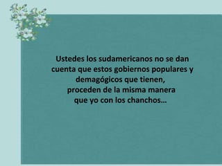 Ustedes los sudamericanos no se dan
cuenta que estos gobiernos populares y
demagógicos que tienen,
proceden de la misma manera
que yo con los chanchos…

 