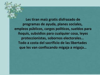 Les tiran maíz gratis disfrazado de
programas de ayuda, planes sociales,
empleos públicos, cargos políticos, sueldos para
ñoquis, subsidios para cualquier cosa, leyes
proteccionistas, sobornos electorales…
Todo a costa del sacrificio de las libertades
que les van confiscando migaja a migaja…

 