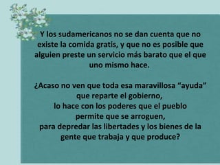 Y los sudamericanos no se dan cuenta que no
existe la comida gratis, y que no es posible que
alguien preste un servicio más barato que el que
uno mismo hace.
¿Acaso no ven que toda esa maravillosa “ayuda”
que reparte el gobierno,
lo hace con los poderes que el pueblo
permite que se arroguen,
para depredar las libertades y los bienes de la
gente que trabaja y que produce?

 