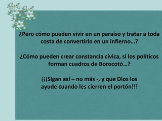 ¿Pero cómo pueden vivir en un paraíso y tratar a toda
costa de convertirlo en un infierno…?
¿Cómo pueden crear constancia cívica, si los políticos
forman cuadros de Borocotó…?
¡¡¡Sigan así – no más -, y que Dios los
ayude cuando les cierren el portón!!!

 
