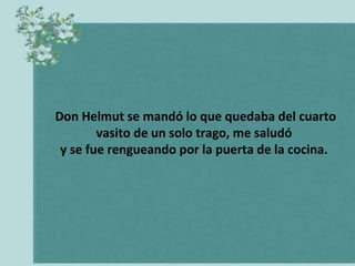 Don Helmut se mandó lo que quedaba del cuarto
vasito de un solo trago, me saludó
y se fue rengueando por la puerta de la cocina.

 