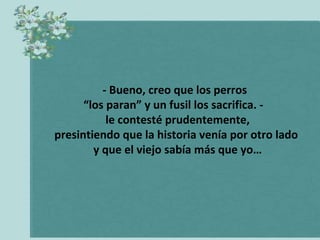 - Bueno, creo que los perros
“los paran” y un fusil los sacrifica. le contesté prudentemente,
presintiendo que la historia venía por otro lado
y que el viejo sabía más que yo…

 