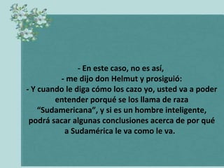 - En este caso, no es así,
- me dijo don Helmut y prosiguió:
- Y cuando le diga cómo los cazo yo, usted va a poder
entender porqué se los llama de raza
“Sudamericana”, y si es un hombre inteligente,
podrá sacar algunas conclusiones acerca de por qué
a Sudamérica le va como le va.

 