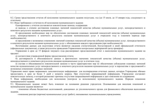 8.2. Сроки представления отчетов об исполнении муниципального задания полугодие, год (до 15 июля, до 15 января года, следующего за
отчетным).
8.3. Иные требования к отчетности об исполнении муниципального задания:
Одновременно с отчетом составляется пояснительная записка, содержащая:
а) выводы о степени достижения плановых значений показателей качества (объема) муниципальных услуг, непосредственного и
конечного результата оказания муниципальных услуг;
б) предложения необходимых мер по обеспечению достижения плановых значений показателей качества (объема) муниципальных
услуг, непосредственного и конечного результата оказания муниципальных услуг в очередном году и плановом периоде (при
необходимости);
в) предложения о возможных изменениях значений плановых показателей качества (объема) муниципальных услуг, непосредственного
и конечного результатов оказания муниципальных услуг с обоснованием каждого предложения (при необходимости).
Источниками данных для подготовки отчета являются сведения статистической, бухгалтерской и иной официальной отчетности
(официальных документов), а также результаты проведения Управлением контрольных мероприятий (акты проверок).
Управление в срок до 15 февраля текущего года рассматривает представленный отчет о выполнении муниципального задания на
предмет:
а) соответствия утвержденной форме предоставления отчета;
б) достоверности и обоснованности данных о фактических значениях показателей качества (объема) муниципальных услуг,
непосредственного и конечного результатов оказания муниципальных услуг в отчетном году;
в) состава и обоснованности пояснительной записки в части характеристики мер по обеспечению соблюдения плановых значений
качества муниципальных услуг непосредственного и конечного результатов оказания муниципальных услуг в перспективе и предложений о
возможных изменениях плановых значений.
Управление имеет право запрашивать дополнительную информацию для подтверждения отчетных данных, которую Учреждение обязано
предоставить в срок не более 5 дней с момента запроса. При отсутствии запрашиваемой информации, Учреждение составляет
пояснительную записку, в которой разъясняет причины отсутствия запрашиваемой информации и дает пояснения по содержанию.
9. Иная информация, необходимая для исполнения (контроля за исполнением) муниципального задания. Порядок изменения
муниципального задания.
9.1. Муниципальное задание может быть изменено на основании решения учредителя. Основаниями для внесения изменений в
муниципальное задание являются:
- изменение объема бюджетных ассигнований, доведенных до уполномоченного органа для финансового обеспечения выполнения
задания;
- изменение реестра (перечня) муниципальных услуг (работ), оказываемых муниципальными учреждениями;

7

 