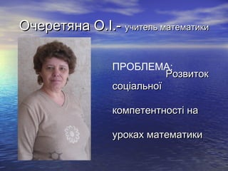 Очеретяна О.І.- учитель математики
ПРОБЛЕМА:
Розвиток
соціальної
компетентності на
уроках математики

 