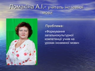 Ломакіна А.І.- учитель іноземної
мови

Проблема:
«Формування
загальнокультурної
компетенції учнів на
уроках іноземної мови»

 