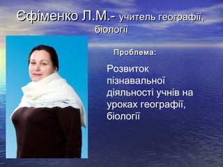 Єфіменко Л.М.- учитель географії,
біології

•

Проблема:

Розвиток
пізнавальної
діяльності учнів на
уроках географії,
біології

 