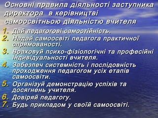 Основні правила діяльності заступника
директора в керівництві
самоосвітньою діяльністю вчителя

1. Дай педагогові самостійність.
2. Надай самоосвіті педагога практичної
3.
4.
5.
6.
7.

спрямованості.
Враховуй психо-фізіологічні та професійні
індивідуальності вчителя.
Забезпеч системність і послідовність
проходження педагогом усіх етапів
самоосвіти.
Організуй демонстрацію успіхів та
досягнень учителя.
Довіряй педагогу.
Будь прикладом у своїй самоосвіті.

 