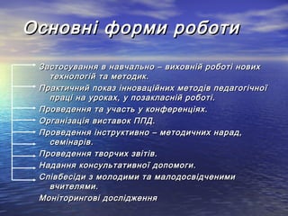 Основні форми роботи
Застосування в навчально – виховній роботі нових
технологій та методик.
Практичний показ інноваційних методів педагогічної
праці на уроках, у позакласній роботі.
Проведення та участь у конференціях.
Організація виставок ППД.
Проведення інструктивно – методичних нарад,
семінарів.
Проведення творчих звітів.
Надання консультативної допомоги.
Співбесіди з молодими та малодосвідченими
вчителями.
Моніторингові дослідження

 