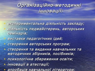 Організаційно-методичні
інновації:
• експериментальна діяльність закладу;
• діяльність педмайстерень, авторських
•
•
•
•
•

семінарів;
виставки педагогічних ідей;
створення авторських програм;
створення та видання навчальних та
методичних збірників, посібників;
психологічне збереження освіти;
інновації в атестації;
апробація навчальної літератури;

 
