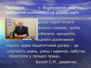 Проблема
« Формування творчих
здібностей особистості на уроках хімії»

•
•
•
•

Кредо «Щоб почати
творити самому, треба
побачити, зрозуміти,
оцінити досягнення
іншого, адже педагогічний досвід - це
сукупність знань, умінь і навичок, набутих
педагогом у процесі праці».
Багрій С.Н., директор

 