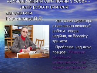 «Хочеш змінити світ- почни з себе» девіз роботи вчителя
математики
Гречишкіної В.В.
Заступник директора
з навчально-виховної
роботи - опора
надійна, як Всесвіту
три кити.

Проблема, над якою
працює: “Розвиток
соціальної
компетентності на
уроках математики”

 