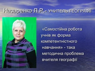 Назаренко Л.Р.- УЧИТЕЛЬ ГЕОГРАФІЇ
•
•
•
•
•
•

«Самостійна робота
учнів як форма
компетентністного
навчання» - така
методична проблема
вчителя географії

 