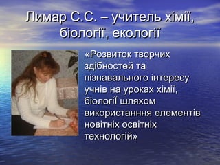 Лимар С.С. – учитель хімії,
біології, екології
«Розвиток творчих
здібностей та
пізнавального інтересу
учнів на уроках хімії,
біологіЇ шляхом
використанння елементів
новітніх освітніх
технологій»

 