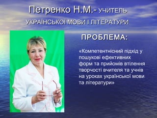 Петренко Н.М.- УЧИТЕЛЬ
УКРАЇНСЬКОЇ МОВИ І ЛІТЕРАТУРИ

ПРОБЛЕМА:
«Компетентнісний підхід у
пошукові ефективних
форм та прийомів втілення
творчості вчителя та учнів
на уроках української мови
та літератури»

 