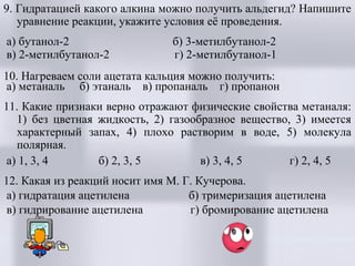 9. Гидратацией какого алкина можно получить альдегид? Напишите
уравнение реакции, укажите условия её проведения.
а) бутанол-2
в) 2-метилбутанол-2

б) 3-метилбутанол-2
г) 2-метилбутанол-1

10. Нагреваем соли ацетата кальция можно получить:
а) метаналь б) этаналь в) пропаналь г) пропанон
11. Какие признаки верно отражают физические свойства метаналя:
1) без цветная жидкость, 2) газообразное вещество, 3) имеется
характерный запах, 4) плохо растворим в воде, 5) молекула
полярная.
а) 1, 3, 4
б) 2, 3, 5
в) 3, 4, 5
г) 2, 4, 5
12. Какая из реакций носит имя М. Г. Кучерова.
а) гидратация ацетилена
б) тримеризация ацетилена
в) гидрирование ацетилена
г) бромирование ацетилена

 