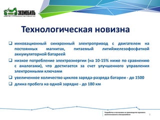 Технологическая новизна
 инновационный синхронный электропривод с двигателем на
постоянных
магнитах,
питаемый
литийжелезофосфатной
аккумуляторной батареей
 низкое потребление электроэнергии (на 10-15% ниже по сравнению
с аналогами), что достигается за счет улучшенного управления
электронными ключами
 увеличенное количество циклов заряда-разряда батареи - до 1500
 длина пробега на одной зарядке - до 180 км

Разработка и постановка на производство грузового
малотоннажного электромобиля

3

 