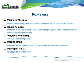Команда
 Маркиев Михаил
Руководитель (координатор) проекта, концептуальная разработка проекта

 Гайдук Андрей
разработка тех. заданий проектов, электроприводов и электрооборудования,
испытания электромобилей

 Федоров Александр
Главный технолог проекта

 Жарков Илья
Ведущий 3d- дизайнер проекта, разработчик экстерьера и интерьера.

 Мустафин Наиль
конструктор-компоновщик

Разработка и постановка на производство грузового
малотоннажного электромобиля

4

 