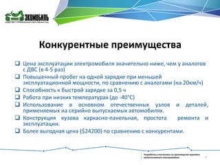 Конкурентные преимущества
 Цена эксплуатации электромобиля значительно ниже, чем у аналогов
с ДВС (в 4-5 раз)
 Повышенный пробег на одной зарядке при меньшей
эксплуатационной мощности, по сравнению с аналогами (на 20км/ч)
 Способность к быстрой зарядке за 0,5 ч
 Работа при низких температурах (до -40°С)
 Использование в основном отечественных узлов и деталей,
применяемых на серийно выпускаемых автомобилях.
 Конструкция кузова каркасно-панельная, простота
ремонта и
эксплуатации.
 Более выгодная цена ($24200) по сравнению с конкурентами.

Разработка и постановка на производство грузового
малотоннажного электромобиля

7

 