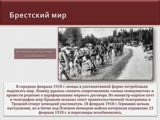 Немецкое наступление
под Псковом

В середине февраля 1918 г. немцы в ультимативной форме потребовали
подписать мир. Ленину удалось сломить сопротивление «левых коммунистов» и
провести решение о парафировании мирного договора. Но министр-нарком почт
и телеграфов эсер Прошьян исказил текст правительственной телеграммы и
Троцкий отверг немецкий ультиматум. 18 февраля 1918 г. Германия начала
наступление, но в битве под Псковом немецкие войска потерпели поражение 23
февраля 1918 г. и переговоры возобновились.

 