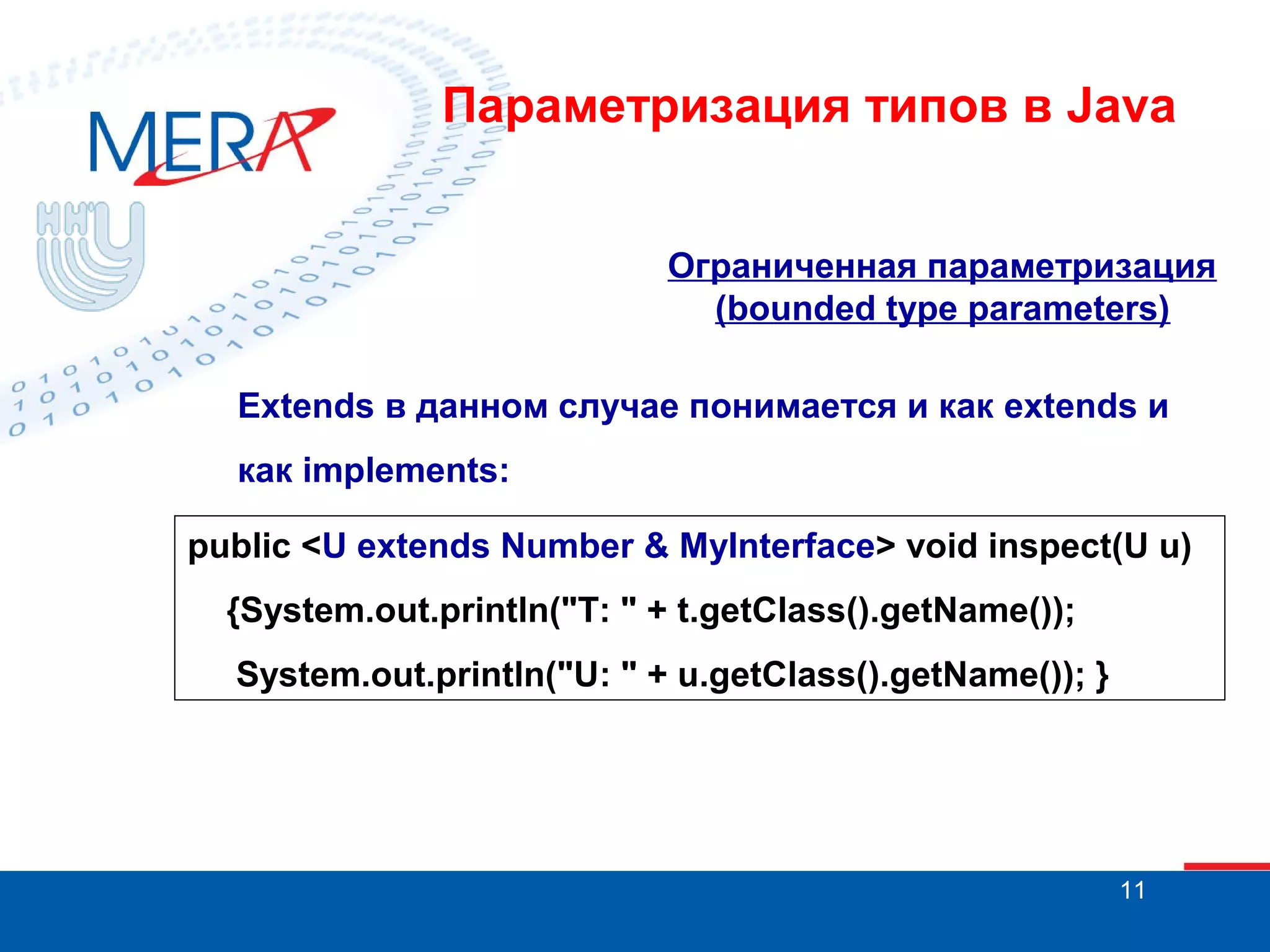 Параметризация типов в Java
Ограниченная параметризация
(bounded type parameters)
Extends в данном случае понимается и как extends и
как implements:
public <U extends Number & MyInterface> void inspect(U u)
{System.out.println("T: " + t.getClass().getName());
System.out.println("U: " + u.getClass().getName()); }

11

 