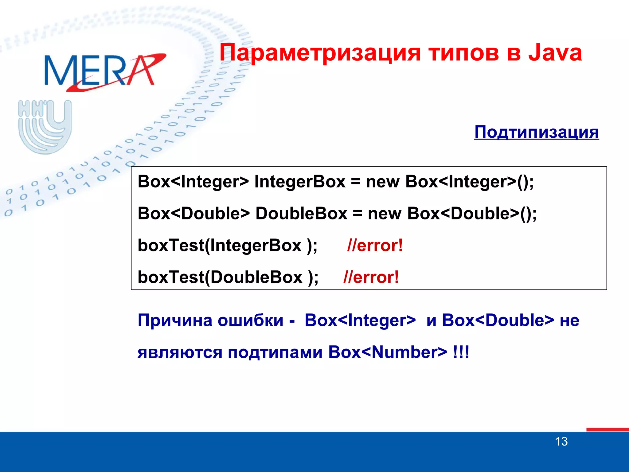 Параметризация типов в Java
Подтипизация
Box<Integer> IntegerBox = new Box<Integer>();
Box<Double> DoubleBox = new Box<Double>();
boxTest(IntegerBox );

//error!

boxTest(DoubleBox );

//error!

Причина ошибки - Box<Integer> и Box<Double> не
являются подтипами Box<Number> !!!

13

 